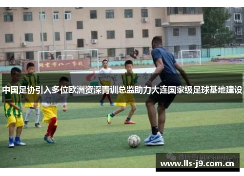 中国足协引入多位欧洲资深青训总监助力大连国家级足球基地建设