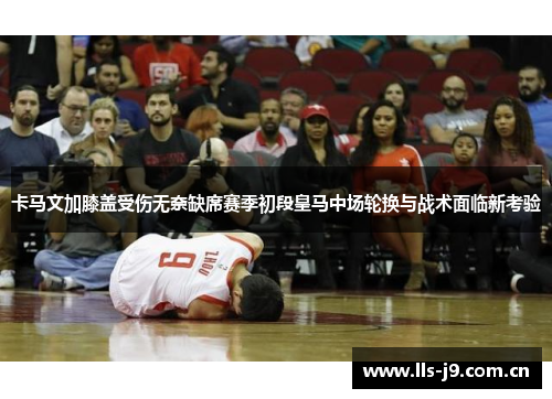 卡马文加膝盖受伤无奈缺席赛季初段皇马中场轮换与战术面临新考验 卡马文加膝盖受伤无奈缺席赛季初段皇马中场轮换与战术面临新考验